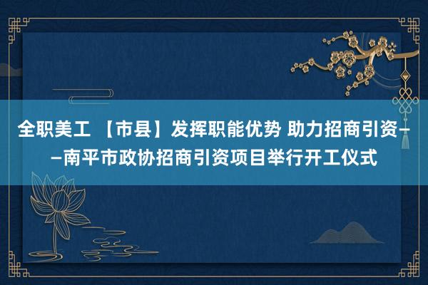 全职美工 【市县】发挥职能优势 助力招商引资——南平市政协招商引资项目举行开工仪式