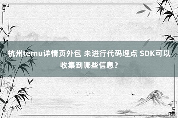 杭州temu详情页外包 未进行代码埋点 SDK可以收集到哪些信息？