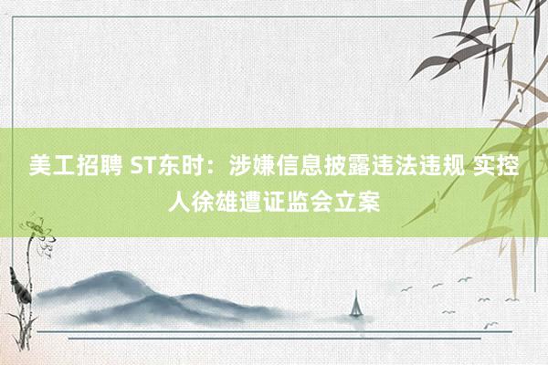 美工招聘 ST东时：涉嫌信息披露违法违规 实控人徐雄遭证监会立案