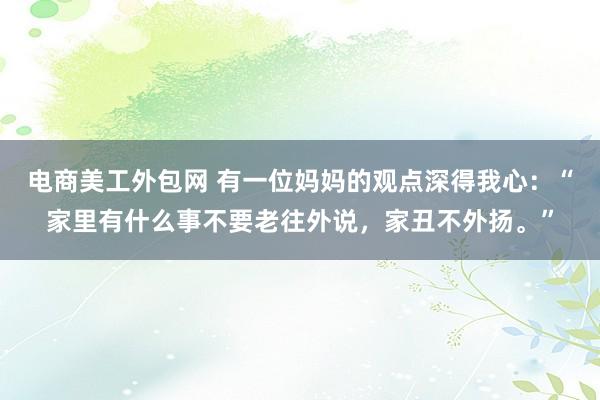 电商美工外包网 有一位妈妈的观点深得我心：“家里有什么事不要老往外说，家丑不外扬。”