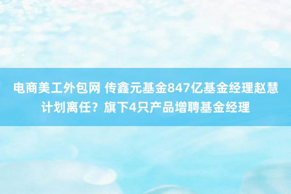 电商美工外包网 传鑫元基金847亿基金经理赵慧计划离任？旗下4只产品增聘基金经理