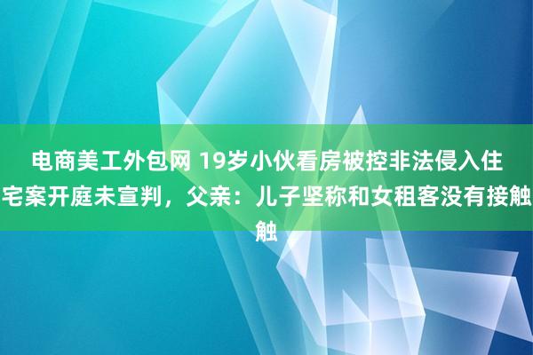 电商美工外包网 19岁小伙看房被控非法侵入住宅案开庭未宣判，父亲：儿子坚称和女租客没有接触