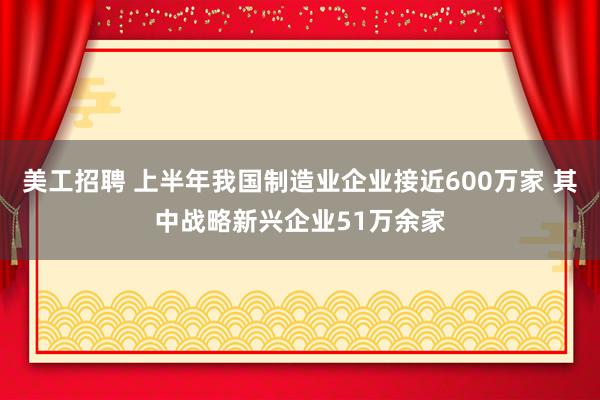 美工招聘 上半年我国制造业企业接近600万家 其中战略新兴企业51万余家