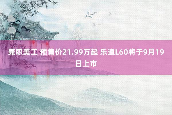 兼职美工 预售价21.99万起 乐道L60将于9月19日上市