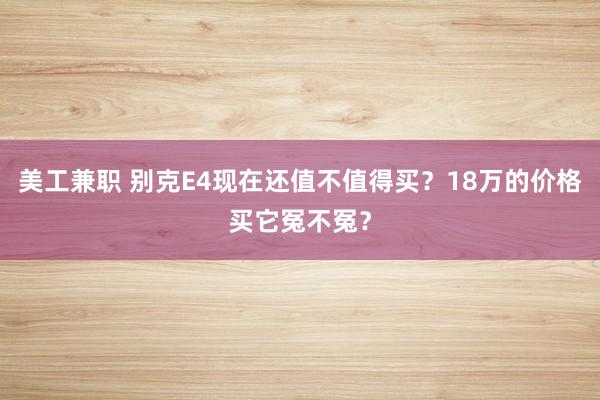 美工兼职 别克E4现在还值不值得买？18万的价格买它冤不冤？